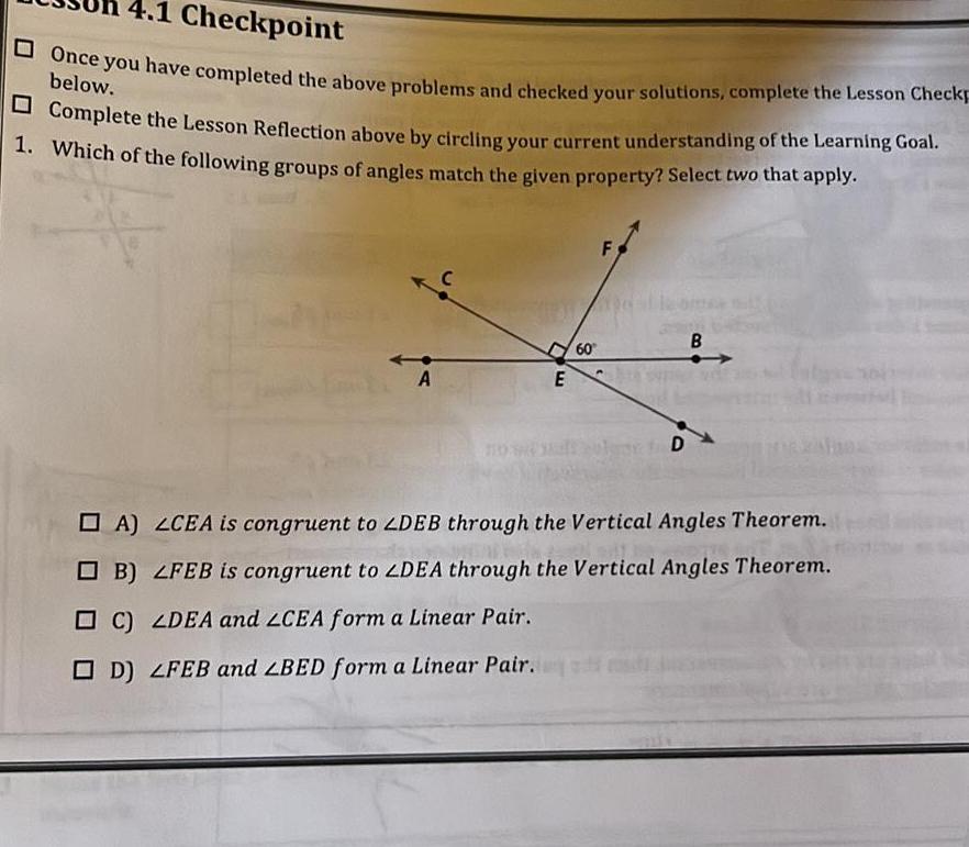 4 1 Checkpoint Once you have completed the above problems and checked your solutions complete the Lesson Checkp below Complete the Lesson Reflection above by circling your current understanding of the Learning Goal 1 Which of the following groups of angles match the given property Select two that apply A E C LDEA and LCEA form a Linear Pair D LFEB and BED form a Linear Pair 60 F D B A LCEA is congruent to ZDEB through the Vertical Angles Theorem B LFEB is congruent to ZDEA through the Vertical Angles Theorem