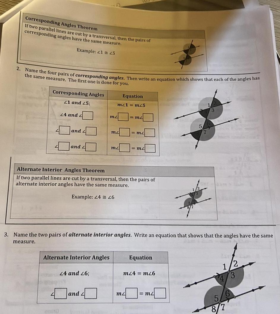 Corresponding Angles Theorem If two parallel lines are cut by a transversal then the pairs of corresponding angles have the same measure Example 21 45 2 Name the four pairs of corresponding angles Then write an equation which shows that each of the angles has the same measure The first one is done for you Corresponding Angles 21 and 25 24 and 2 and 2 and Alternate Interior Angles Equation m21 m25 24 and 26 m and mz mz Alternate Interior Angles Theorem If two parallel lines are cut by a transversal then the pairs of alternate interior angles have the same measure Example 24 26 m2 1 m2 3 Name the two pairs of alternate interior angles Write an equation that shows that the angles have the same measure m2 Equation m24 mz6 5 m2 7 2 1 4 3 8 7