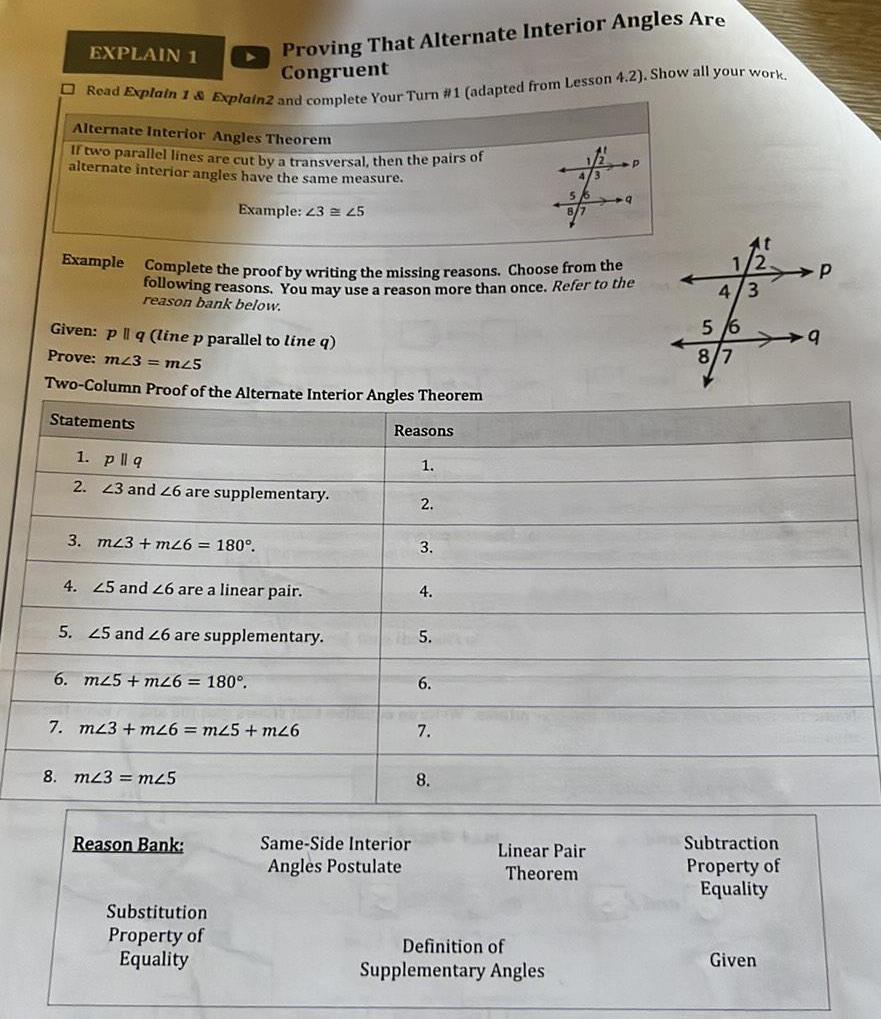 Proving That Alternate Interior Angles Are Congruent Read Explain 1 Explain2 and complete Your Turn 1 adapted from Lesson 4 2 Show all your work EXPLAIN 1 Alternate Interior Angles Theorem If two parallel lines are cut by a transversal then the pairs of alternate interior angles have the same measure Example 23 45 Given p q line p parallel to line q Prove m23 m25 Two Column Proof of the Alternate Interior Angles Theorem Statements Example Complete the proof by writing the missing reasons Choose from the following reasons You may use a reason more than once Refer to the reason bank below 1 pllq 2 23 and 26 are supplementary 3 m23 m26 180 4 25 and 26 are a linear pair 5 25 and 26 are supplementary 6 m25 m26 180 7 m23 m26 m25 m26 8 m43 m25 Reason Bank Substitution Property of Equality Reasons Same Side Interior Angles Postulate 1 2 3 4 5 6 7 8 Linear Pair Theorem P Definition of Supplementary Angles 9 1 4 3 5 6 At 8 7 Subtraction Property of Equality Given P 9