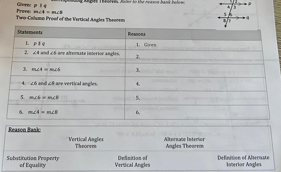 Given p q Prove m24 m28 Two Column Proof of the Vertical Angles Theorem Statements 1 pllq 2 24 and 26 are alternate interior angles 3 m24 m26 4 26 and 28 are vertical angles 5 m26 m28 Angles Theorem Refer to the reason bank below 6 m24 m28 Reason Bank Substitution Property of Equality Vertical Angles Theorem Reasons THE RE 1 Given 2 3 4 5 6 Definition of Vertical Angles Alternate Interior Angles Theorem 4 3 5 8 7 P 9 Definition of Alternate Interior Angles