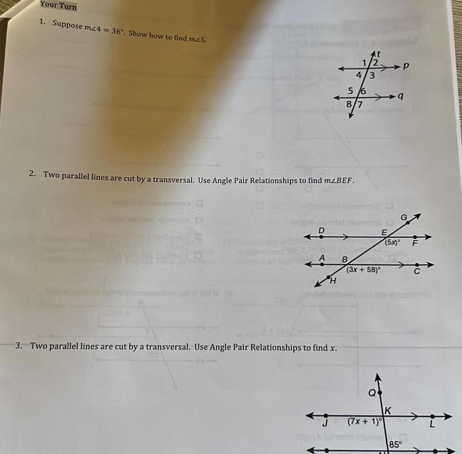 Your Turn 1 Suppose mz4 36 Show how to find m25 2 Two parallel lines are cut by a transversal Use Angle Pair Relationships to find m BEF 0 D A H 3 Two parallel lines are cut by a transversal Use Angle Pair Relationships to find x 5 6 8 7 B 1 4 3 3x 58 7x 1 E 9 5x K G 5 85 FL