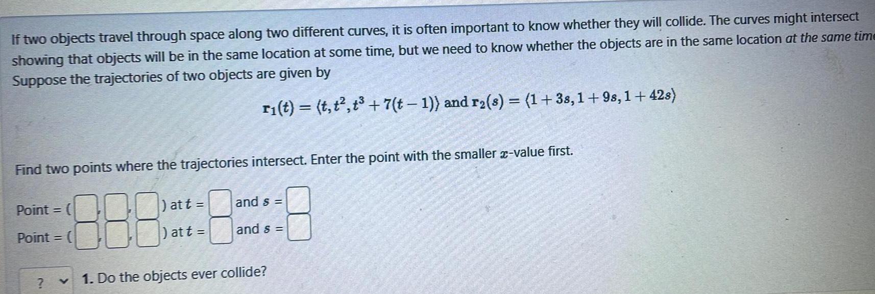If two objects travel through space along two different curves it is often important to know whether they will collide The curves might intersect showing that objects will be in the same location at some time but we need to know whether the objects are in the same location at the same time Suppose the trajectories of two objects are given by r t t t t 7 t 1 and r s 1 38 1 9s 1 42s Find two points where the trajectories intersect Enter the point with the smaller x value first 888 1 Do the objects ever collide Point Point att at t and s and s