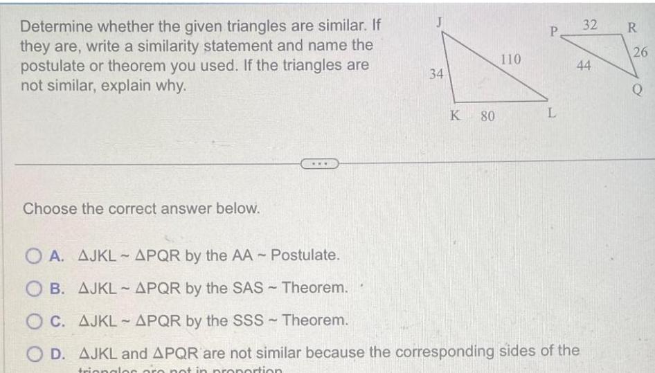 Determine whether the given triangles are similar If they are write a similarity statement and name the postulate or theorem you used If the triangles are not similar explain why Choose the correct answer below 34 K 80 110 P L OA AJKL APQR by the AA Postulate OB AJKL APQR by the SAS Theorem OC AJKL APQR by the SSS Theorem OD AJKL and APQR are not similar because the corresponding sides of the triangles are not in proportion 32 R 44 26 Q