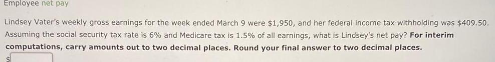 Employee net pay Lindsey Vater s weekly gross earnings for the week ended March 9 were 1 950 and her federal income tax withholding was 409 50 Assuming the social security tax rate is 6 and Medicare tax is 1 5 of all earnings what is Lindsey s net pay For interim computations carry amounts out to two decimal places Round your final answer to two decimal places