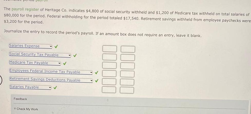 The payroll register of Heritage Co indicates 4 800 of social security withheld and 1 200 of Medicare tax withheld on total salaries of 80 000 for the period Federal withholding for the period totaled 17 540 Retirement savings withheld from employee paychecks were 3 200 for the period Journalize the entry to record the period s payroll If an amount box does not require an entry leave it blank Salaries Expense Social Security Tax Payable Medicare Tax Payable Employees Federal Income Tax Payable Retirement Savings Deductions Payable Salaries Payable Feedback Check My Work