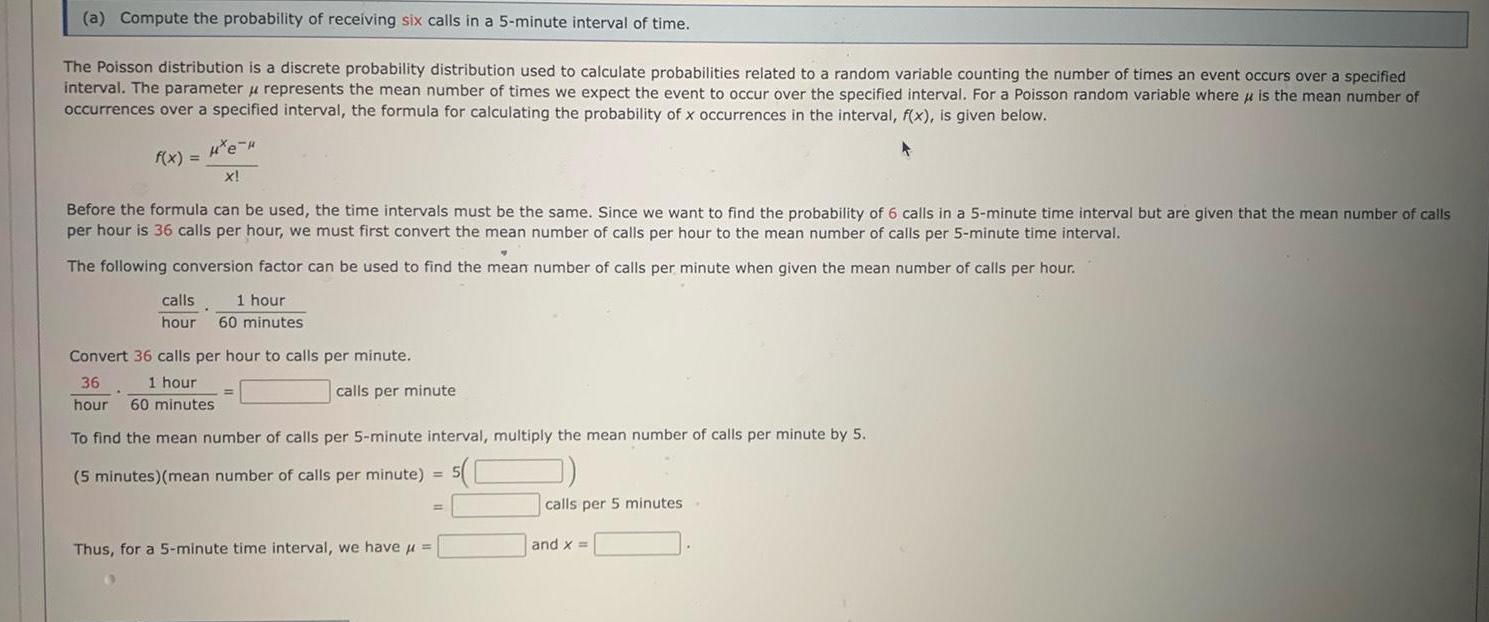 a Compute the probability of receiving six calls in a 5 minute interval of time The Poisson distribution is a discrete probability distribution used to calculate probabilities related to a random variable counting the number of times an event occurs over a specified interval The parameter u represents the mean number of times we expect the event to occur over the specified interval For a Poisson random variable where is the mean number of occurrences over a specified interval the formula for calculating the probability of x occurrences in the interval f x is given below He f x X Before the formula can be used the time intervals must be the same Since we want to find the probability of 6 calls in a 5 minute time interval but are given that the mean number of calls per hour is 36 calls per hour we must first convert the mean number of calls per hour to the mean number of calls per 5 minute time interval The following conversion factor can be used to find the mean number of calls per minute when given the mean number of calls per hour calls 1 hour hour 60 minutes Convert 36 calls per hour to calls per minute 36 1 hour hour 60 minutes calls per minute To find the mean number of calls per 5 minute interval multiply the mean number of calls per minute by 5 5 minutes mean number of calls per minute 5 Thus for a 5 minute time interval we have calls per 5 minutes and x