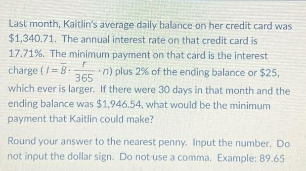 Last month Kaitlin s average daily balance on her credit card was 1 340 71 The annual interest rate on that credit card is r charge 1 B 365 17 71 The minimum payment on that card is the interest n plus 2 of the ending balance or 25 which ever is larger If there were 30 days in that month and the ending balance was 1 946 54 what would be the minimum payment that Kaitlin could make Round your answer to the nearest penny Input the number Do not input the dollar sign Do not use a comma Example 89 65