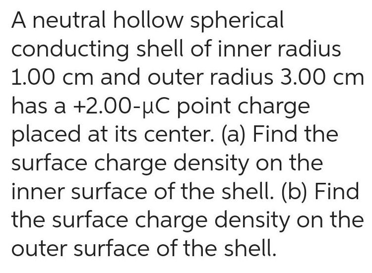 A neutral hollow spherical conducting shell of inner radius 1 00 cm and outer radius 3 00 cm has a 2 00 C point charge placed at its center a Find the surface charge density on the inner surface of the shell b Find the surface charge density on the outer surface of the shell