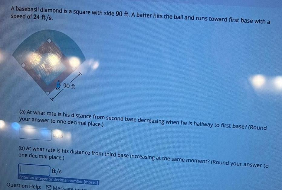 A basebasll diamond is a square with side 90 ft A batter hits the ball and runs toward first base with a speed of 24 ft s 90 ft a At what rate is his distance from second base decreasing when he is halfway to first base Round your answer to one decimal place b At what rate is his distance from third base increasing at the same moment Round your answer to one decimal place ft s Enter an integer or decimal number more Question Help Message incr