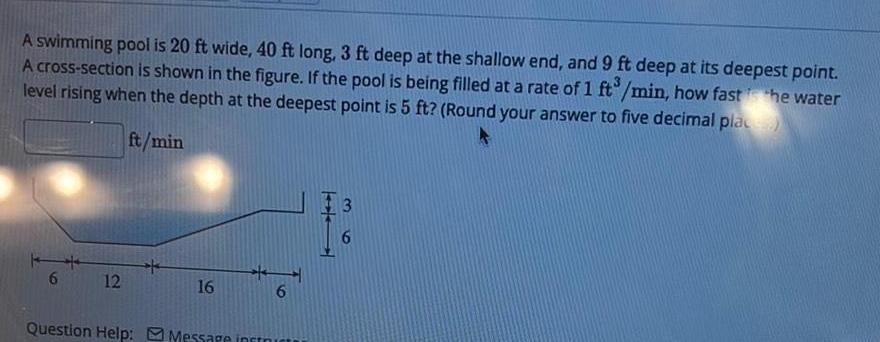 A swimming pool is 20 ft wide 40 ft long 3 ft deep at the shallow end and 9 ft deep at its deepest point A cross section is shown in the figure If the pool is being filled at a rate of 1 ft min how fast the water level rising when the depth at the deepest point is 5 ft Round your answer to five decimal place ft min 6 12 16 6 Question Help Message instruct 3