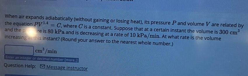 When air expands adiabatically without gaining or losing heat its pressure P and volume V are related by the equation PV 4 C where C is a constant Suppose that at a certain instant the volume is 300 cm and the pre is 80 kPa and is decreasing at a rate of 10 kPa min At what rate is the volume increasing at this instant Round your answer to the nearest whole number cm min Enter an integer or decimal number more Question Help Message instructor