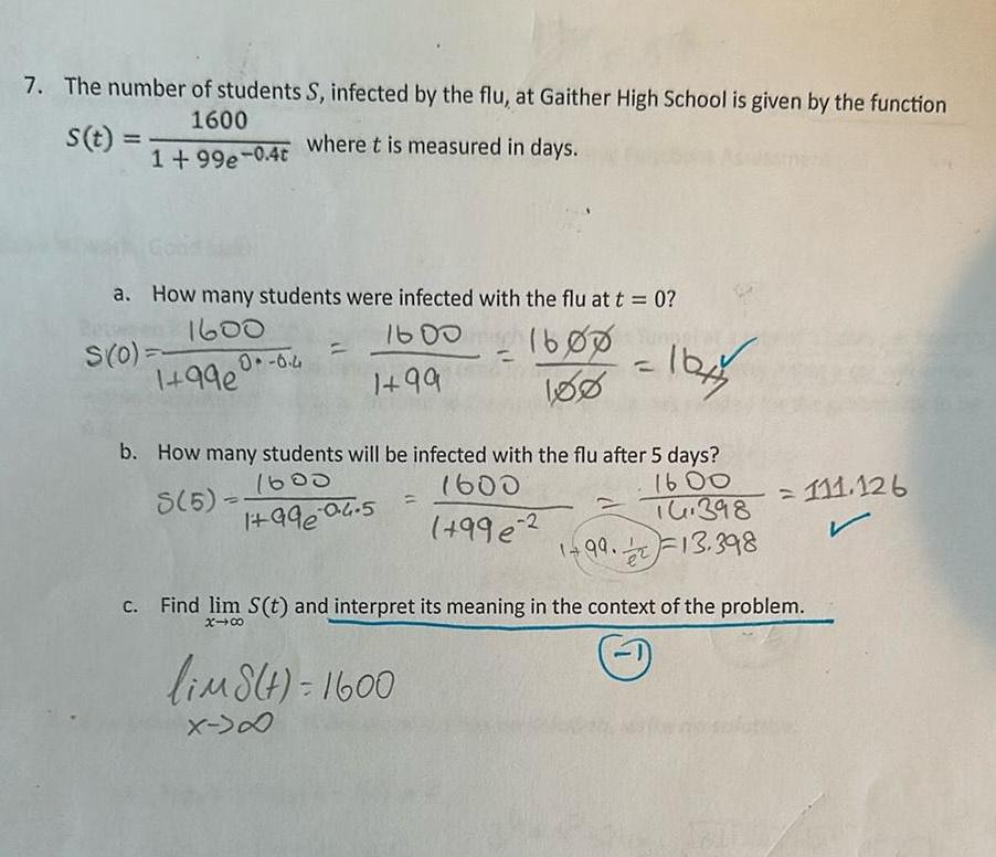 7 The number of students S infected by the flu at Gaither High School is given by the function 1600 where t is measured in days s t 1 99e 0 4t a How many students were infected with the flu at t 0 1600 1600 1600 1 99 180 S 0 1 99e 0 6 4 b How many students will be infected with the flu after 5 days 1600 8 5 1600 1600 1 99 04 5 16 398 996 2 1 99 13 398 1644 lim8 t 1600 X D Find lim S t and interpret its meaning in the context of the problem x 00 1 111 126 r