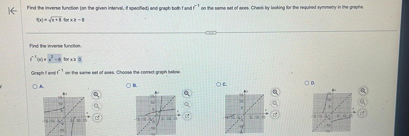 K Find the inverse function on the given interval if specified and graph both f and f on the same set of axes Check by looking for the required symmetry in the graphs f x x 8 for x2 8 Find the inverse function f x x 8 for x 0 Graph f and f on the same set of axes Choose the correct graph below A OB HEZZES OC Ay