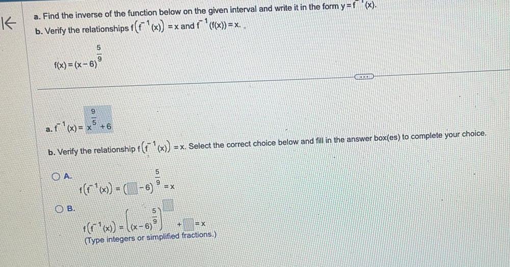 K a Find the inverse of the function below on the given interval and write it in the form y f x x and f f x x b Verify the relationships f f x f x x 6 a f x x 5 9 A B 6 b Verify the relationship f f x x Select the correct choice below and fill in the answer box es to complete your choice x 6 x GEEXED x x 6 X Type integers or simplified fractions