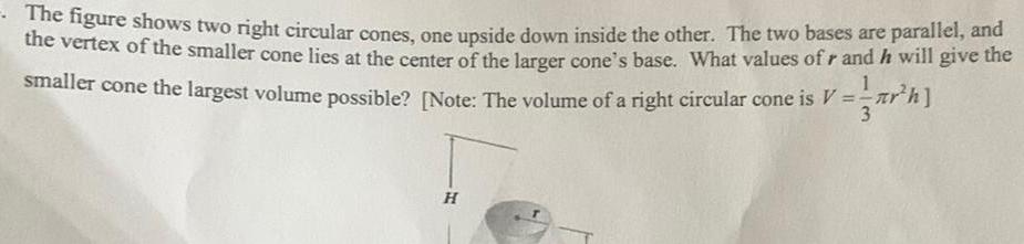 The figure shows two right circular cones one upside down inside the other The two bases are parallel and the vertex of the smaller cone lies at the center of the larger cone s base What values of r and he will give the smaller cone the largest volume possible Note The volume of a right circular cone is V th H