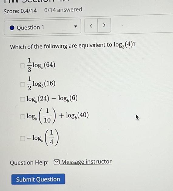 Score 0 4 14 0 14 answered Question 1 3 Which of the following are equivalent to log 4 1 log 64 1 2 log 24 log 6 log 16 logb 10 log 40 1 logb Submit Question Question Help Message instructor