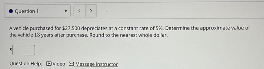 Question 1 A vehicle purchased for 27 500 depreciates at a constant rate of 5 Determine the approximate value of the vehicle 13 years after purchase Round to the nearest whole dollar Question Help Video Message instructor