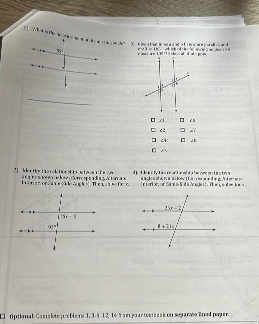 5 What is the measurement of the missing angle 6 Given that lines a and b below are parallel and m23 105 which of the following angles also measure 105 Select all that apply 85 95 16 15x 5 21 22 24 02 5 0 0 0 8 7 Identify the relationship between the two angles shown below Corresponding Alternate Interior or Same Side Angles Then solve for x Identify the relationship between the two angles shown below Corresponding Alternate Interior or Same Side Angles Then solve for x 8 21x 26 02 7 23x 2 28 Optional Complete problems 1 3 8 12 14 from your textbook on separate lined paper