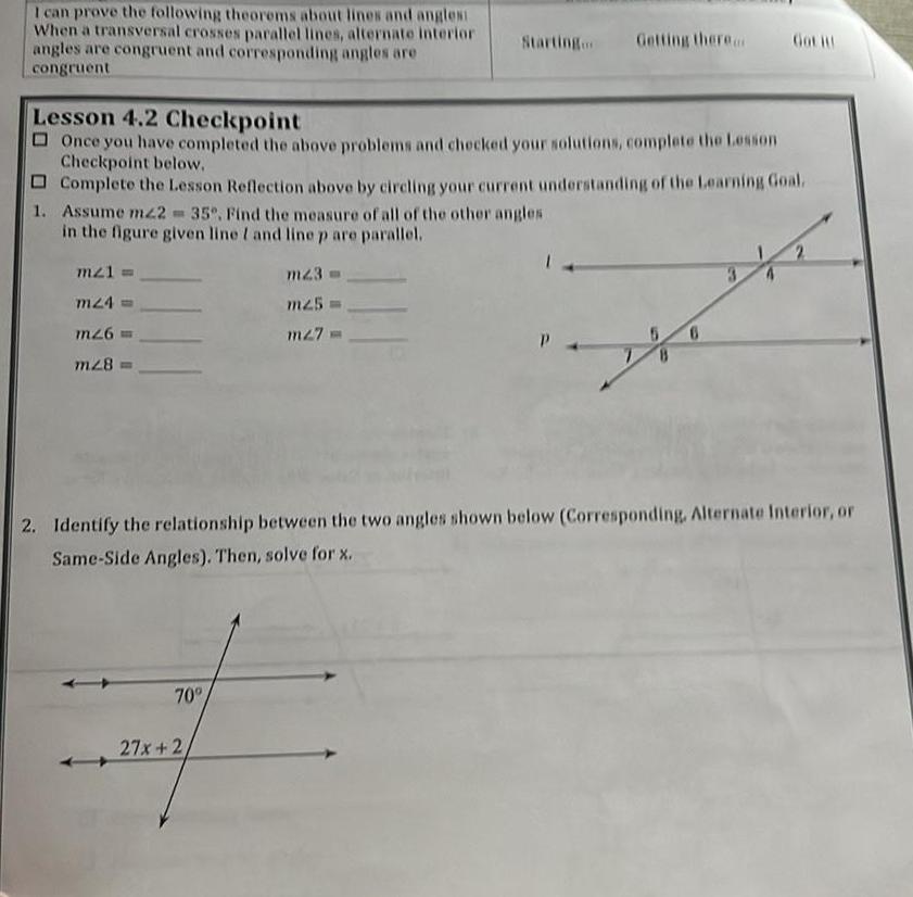 I can prove the following theorems about lines and angles When a transversal crosses parallel lines alternate interior angles are congruent and corresponding angles are congruent 1 Assume mz2 35 Find the measure of all of the other angles in the figure given line I and line p are parallel Lesson 4 2 Checkpoint Once you have completed the above problems and checked your solutions complete the Lesson Checkpoint below Complete the Lesson Reflection above by circling your current understanding of the Learning Goal m21 m24 m26 m28 70 Getting there mz3 m25 m27 27x 2 Got it 2 Identify the relationship between the two angles shown below Corresponding Alternate Interior or Same Side Angles Then solve for x