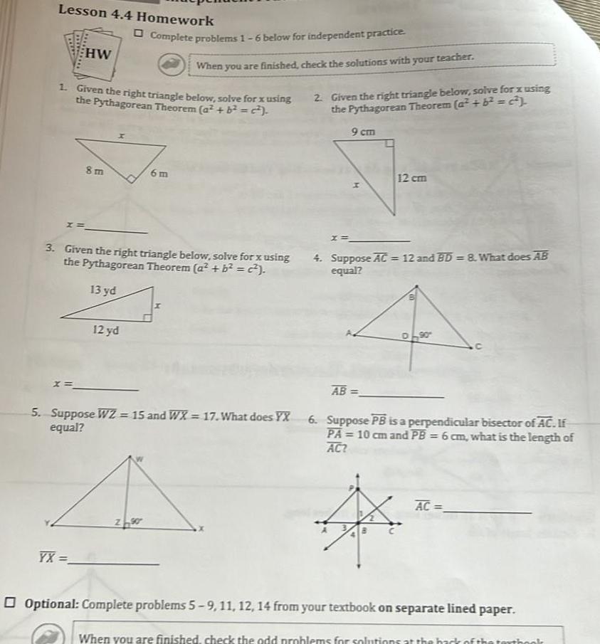 Lesson 4 4 Homework x HW 1 Given the right triangle below solve for x using the Pythagorean Theorem a b c 8m YX Complete problems 1 6 below for independent practice 12 yd 3 Given the right triangle below solve for x using the Pythagorean Theorem a b 13 yd When you are finished check the solutions with your teacher 6m ZS 5 Suppose WZ 15 and WX 17 What does YX equal 2 Given the right triangle below solve for x using the Pythagorean Theorem a 6 2 9 cm 12 cm 4 Suppose AC 12 and BD 8 What does AB equal AB 90 6 Suppose PB is a perpendicular bisector of AC If PA 10 cm and PB 6 cm what is the length of AC AC Optional Complete problems 5 9 11 12 14 from your textbook on separate lined paper When you are finished check the odd problems for solutions at th