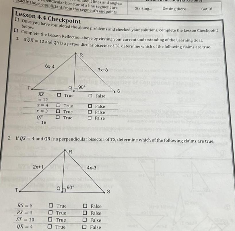 those equidistant from the segment s endpoints ular bisector of a line segment are out lines and angles T T Lesson 4 4 Checkpoint Once you have completed the above problems and checked your solutions complete the Lesson Checkpoint below Complete the Lesson Reflection above by circling your current understanding of the Learning Goal 1 If QR 12 and QR is a perpendicular bisector of TS determine which of the following claims are true 6x 4 RS 12 x 4 x 3 RS 5 RS 4 ST 10 QR 4 QT 16 2x 1 True Q90 True True True True True True True R R Q90 3x 8 False 2 If QS 4 and QR is a perpendicular bisector of TS determine which of the following claims are true False False False 4x 3 Starting False False False False Getting there S S Got it