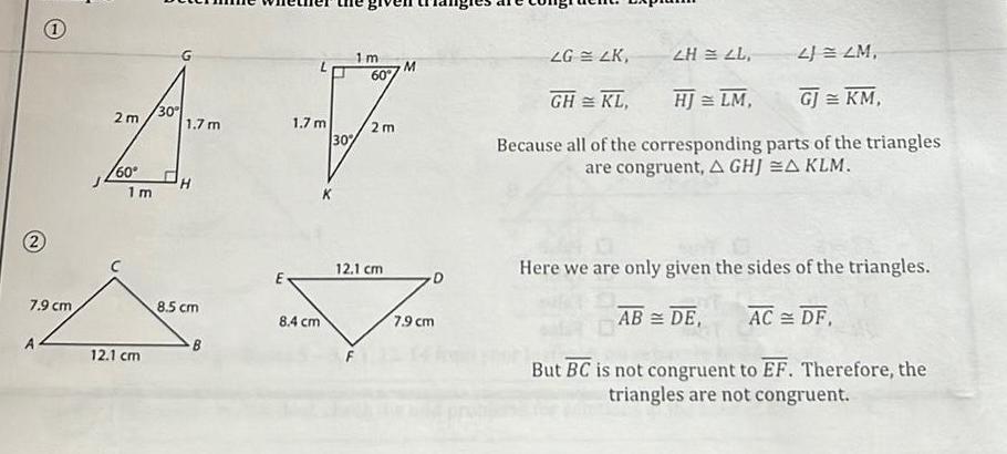 2 1 7 9 cm 1m M 60 30 A V 2m 1 7 m 1 7 m 2m 30 60 1 m 12 1 cm 8 5 cm B E 8 4 cm 12 1 cm 7 9 cm 2H2L 2 2M GH KL HJ LM GJ KM Because all of the corresponding parts of the triangles are congruent A GHJA KLM LG 4K Here we are only given the sides of the triangles AB DE AC DF But BC is not congruent to EF Therefore the triangles are not congruent