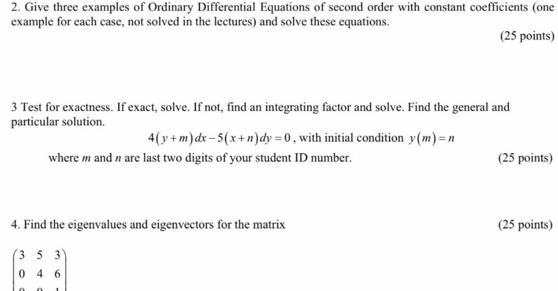 2 Give three examples of Ordinary Differential Equations of second order with constant coefficients one example for each case not solved in the lectures and solve these equations 25 points 3 Test for exactness If exact solve If not find an integrating factor and solve Find the general and particular solution 4 y m dx 5 x n dy 0 with initial condition y m 1 n where m and n are last two digits of your student ID number 4 Find the eigenvalues and eigenvectors for the matrix 353 46 0 25 points 25 points