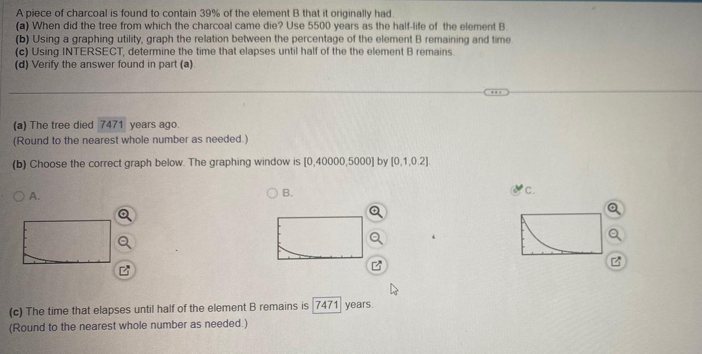 A piece of charcoal is found to contain 39 of the element B that it originally had a When did the tree from which the charcoal came die Use 5500 years as the half life of the element B b Using a graphing utility graph the relation between the percentage of the element B remaining and time c Using INTERSECT determine the time that elapses until half of the the element B remains d Verify the answer found in part a a The tree died 7471 years ago Round to the nearest whole number as needed b Choose the correct graph below The graphing window is 0 40000 5000 by 0 1 0 2 A B c The time that elapses until half of the element B remains is 7471 years Round to the nearest whole number as needed Q