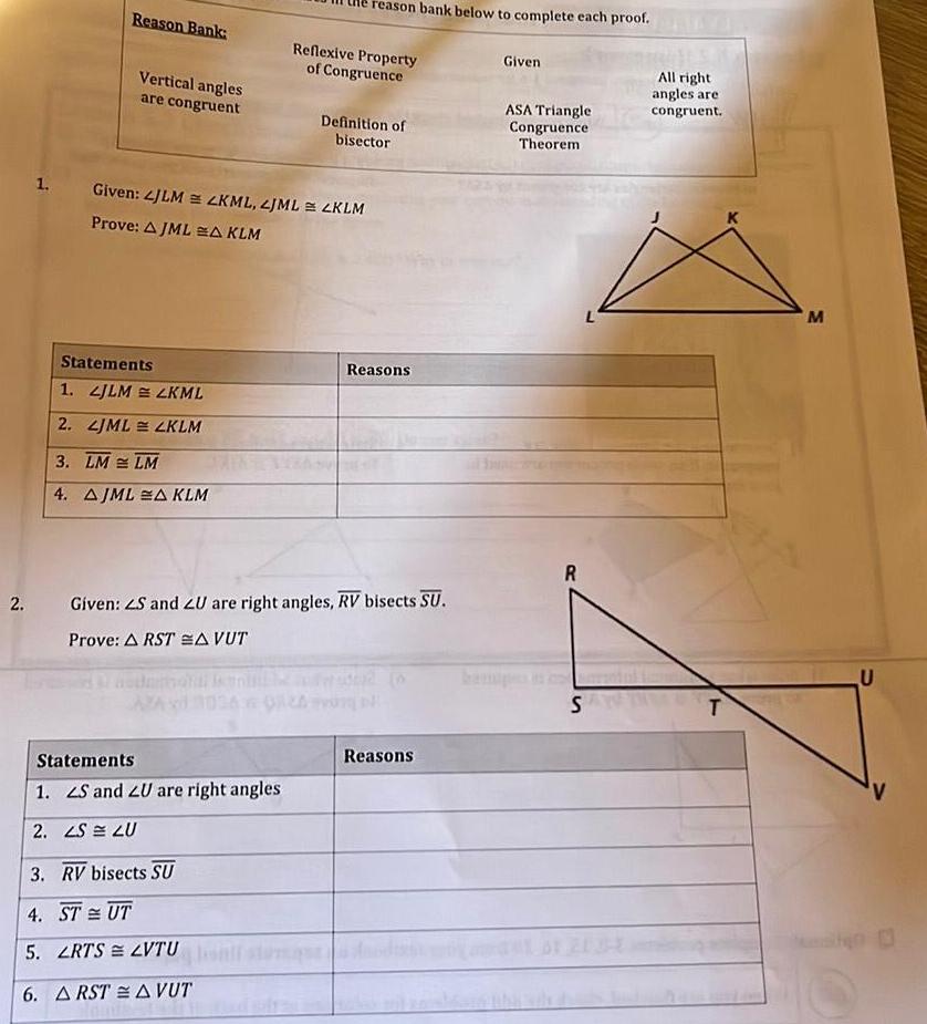 Reason Bank Vertical angles are congruent Statements 1 JLM LKML 2 LJML LKLM 3 LM LM 4 AJMLA KLM 1 Given LJLM LKML LJML LKLM Prove AJMLA KLM AZAS reason bank below to complete each proof Reflexive Property of Congruence Statements 1 S and ZU are right angles 2 LS LU 3 RV bisects SU 4 STUT 5 LRTS LVTU 6 ARSTA VUT Definition of bisector 2 Given ZS and LU are right angles RV bisects SU Prove ARSTA VUT Reasons Reasons Given ASA Triangle Congruence Theorem R S All right angles are congruent T M U