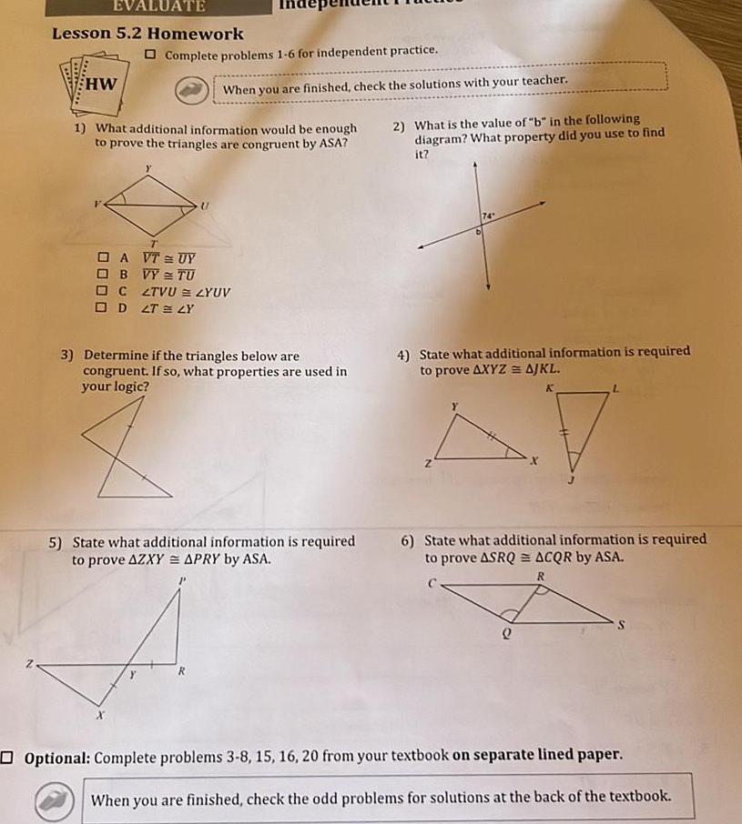 EVALUATE Lesson 5 2 Homework HW Complete problems 1 6 for independent practice 1 What additional information would be enough to prove the triangles are congruent by ASA T D A VT UY OBVY TU When you are finished check the solutions with your teacher C ZTVU ZYUV OD 2T LY 3 Determine if the triangles below are congruent If so what properties are used in your logic 5 State what additional information is required to prove AZXY APRY by ASA R 2 What is the value of b in the following diagram What property did you use to find it 74 4 State what additional information is required to prove AXYZ AJKL K Z L 6 State what additional information is required to prove ASRQ ACQR by ASA R Q Optional Complete problems 3 8 15 16 20 from your textbook on separate lined paper When you are finished check the odd problems for solutions at the back of the textbook