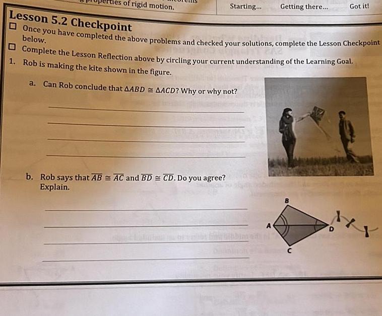 ties of rigid motion Starting b Rob says that AB AC and BD CD Do you agree Explain Getting there Lesson 5 2 Checkpoint Once you have completed the above problems and checked your solutions complete the Lesson Checkpoint Complete the Lesson Reflection above by circling your current understanding of the Learning Goal 1 Rob is making the kite shown in the figure a Can Rob conclude that AABD AACD Why or why not A Got it