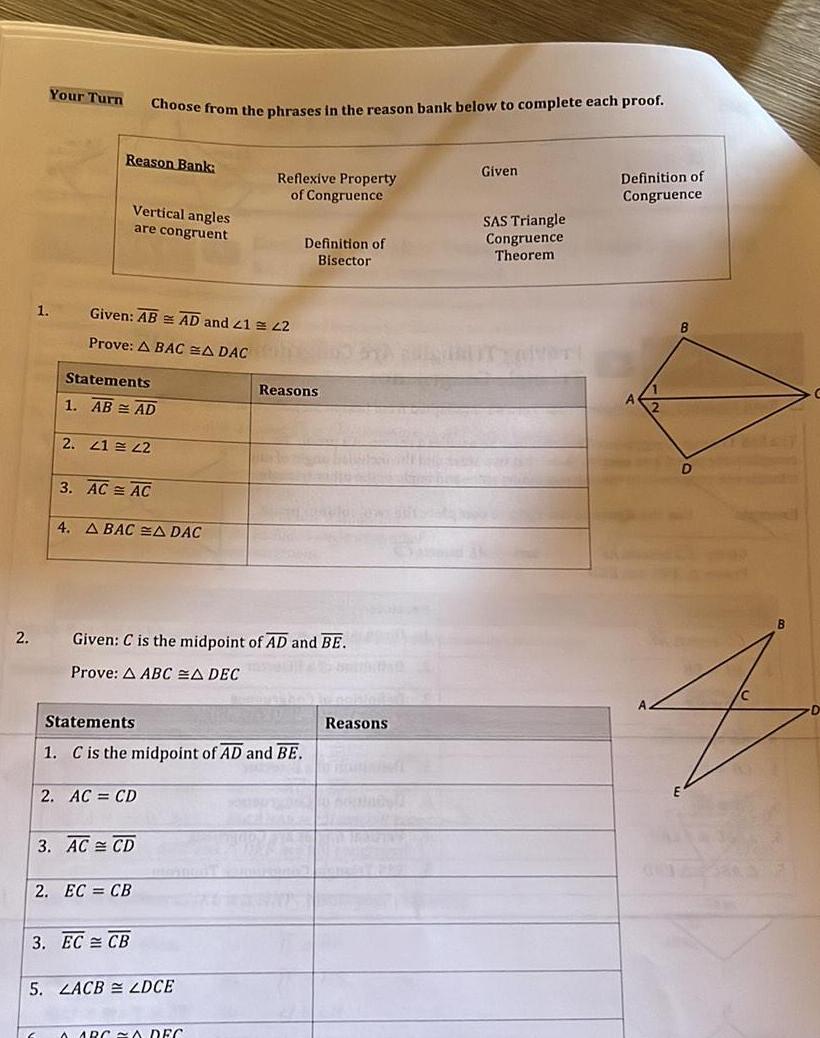 2 1 Your Turn E Reason Bank Choose from the phrases in the reason bank below to complete each proof Vertical angles are congruent Given AB AD and 21 22 Prove A BACA DAC Statements 1 AB AD 2 41 42 3 AC AC 4 A BACA DAC 2 AC CD 2 EC CB 3 AC CD 3 EC CB Given C is the midpoint of AD and BE Prove A ABC A DEC Statements 1 C is the midpoint of AD and BE Reflexive Property of Congruence 5 LACB LDCE ARCA DEC Definition of Bisector Reasons Reasons Given SAS Triangle Congruence Theorem Definition of Congruence B B 4