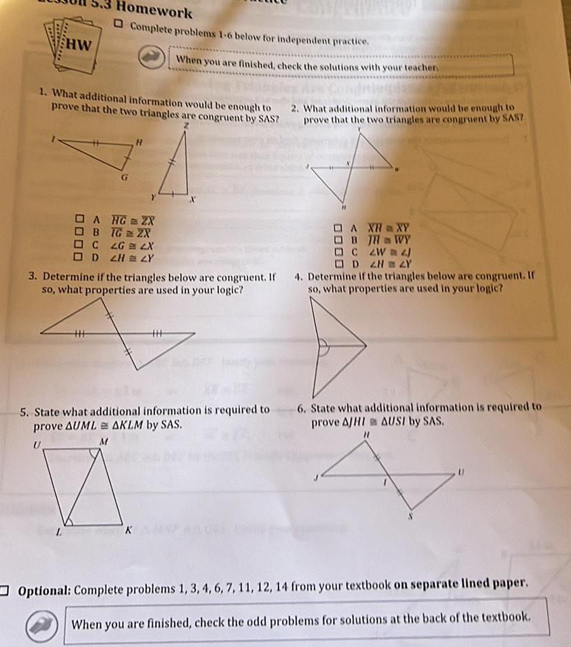 HW 1 What additional information would be enough to prove that the two triangles are congruent by SAS L Homework Complete problems 1 6 below for independent practice A HG ZX B TG 2X C LG LX D 2H ZY HHH H When you are finished check the solutions with your teacher A XHXY OBJH WY C ZW D 2N ZY 3 Determine if the triangles below are congruent If 4 Determine if the triangles below are congruent If so what properties are used in your logic so what properties are used in your logic M 5 State what additional information is required to prove AUML AKLM by SAS 2 What additional information would be enough to prove that the two triangles are congruent by SAS 6 State what additional information is required to prove AJHI AUSI by SAS Optional Complete problems 1 3 4 6 7 11 12 14 from your textbook on separate lined paper When you are finished check the odd problems for solutions at the back of the textbook