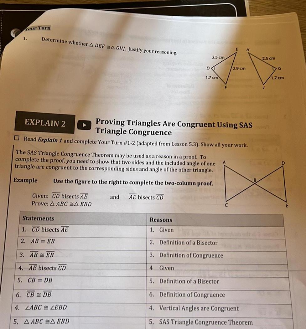 Your Turn 1 Determine whether A DEFA GHJ Justify your reasoning EXPLAIN 2 Proving Triangles Are Congruent Using SAS Triangle Congruence Read Explain 1 and complete Your Turn 1 2 adapted from Lesson 5 3 Show all your work Given CD bisects AE Prove A ABC A EBD The SAS Triangle Congruence Theorem may be used as a reason in a proof To complete the proof you need to show that two sides and the included angle of one triangle are congruent to the corresponding sides and angle of the other triangle Example Use the figure to the right to complete the two column proof and AE bisects CD Statements 1 CD bisects AE 2 AB EB 3 AB EB 4 AE bisects CD 5 CB DB E H 2 5 cm 2 5 cm 77 2 9 cm 6 CB DB 4 LABC LEBD 5 AABC A EBD DO 1 7 cm 4 Given Reasons 1 Given 2 Definition of a Bisector 3 Definition of Congruence 5 Definition of a Bisector 6 Definition of Congruence 4 Vertical Angles are Congruent 5 SAS Triangle Congruence Theorem G 1 7 cm