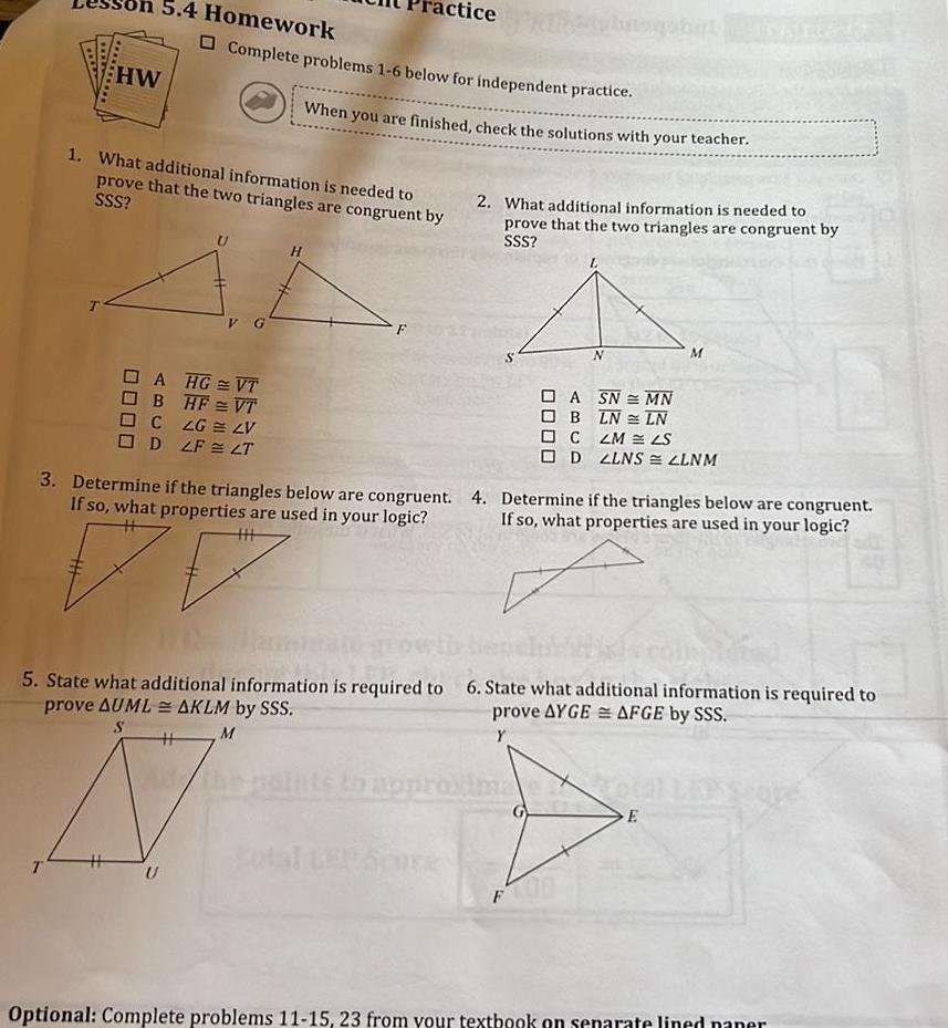 HW 5 4 Homework 1 What additional information is needed to prove that the two triangles are congruent by SSS Complete problems 1 6 below for independent practice A HG VT BHFVT C LG LV D LF LT S G U tice When you are finished check the solutions with your teacher H 2 What additional information is needed to prove that the two triangles are congruent by SSS N 3 Determine if the triangles below are congruent 4 Determine if the triangles below are congruent If so what properties are used in your logic If so what properties are used in your logic 5 State what additional information is required to 6 State what additional information is required to prove AUMLAKLM by SSS prove AYGE AFGE by SSS M Y H F M ASN MN B LN LN CLM LS D LLNS ZLNM E Optional Complete problems 11 15 23 from your textbook on separate lined paner