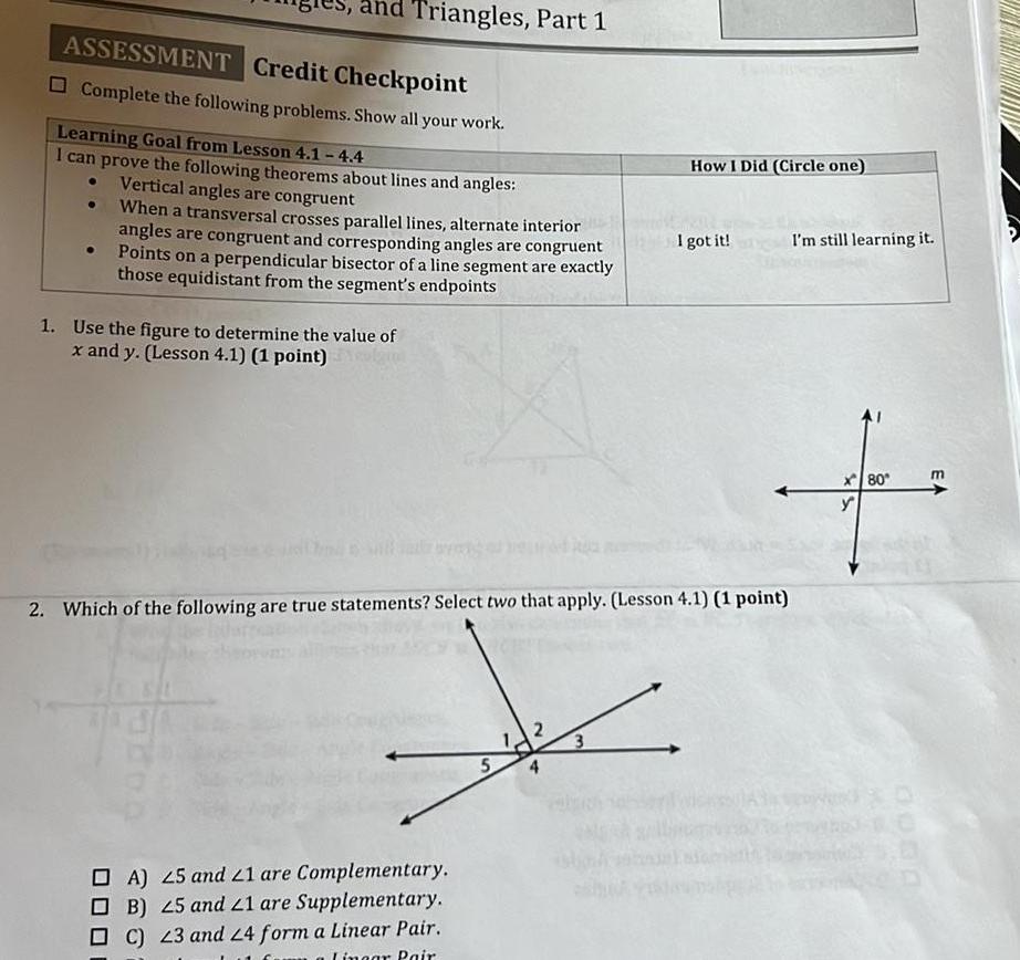 ASSESSMENT Credit Checkpoint Complete the following problems Show all your work Triangles Part 1 Learning Goal from Lesson 4 1 4 4 I can prove the following theorems about lines and angles Vertical angles are congruent When a transversal crosses parallel lines alternate interior angles are congruent and corresponding angles are congruent Points on a perpendicular bisector of a line segment are exactly those equidistant from the segment s endpoints 1 Use the figure to determine the value of x and y Lesson 4 1 1 point OA 25 and 21 are Complementary OB 25 and 21 are Supplementary C 23 and 24 form a Linear Pair Lingar Pair 5 2 Which of the following are true statements Select two that apply Lesson 4 1 1 point 2 3 How I Did Circle one ch I got it I m still learning it m x80