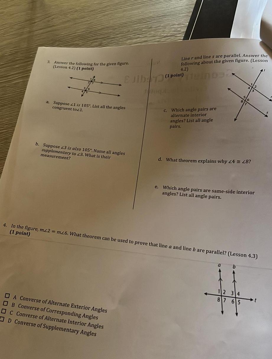 3 Answer the following for the given figure Lesson 4 2 1 point a Suppose 21 is 105 List all the angles congruent to21 Ejib 739 b Suppose 23 is also 105 Name all angles supplementary to 23 What is their measurement A Converse of Alternate Exterior Angles OB Converse of Corresponding Angles C Converse of Alternate Interior Angles D Converse of Supplementary Angles Liner and lines are parallel Answer the following about the given figure Lesson 4 2 1 point 103 c Which angle pairs are alternate interior angles List all angle pairs d What theorem explains why 24 28 e Which angle pairs are same side interior angles List all angle pairs 4 In the figure mz2 m26 What theorem can be used to prove that line a and line b are parallel Lesson 4 3 1 point 0 b 12 34 87 65