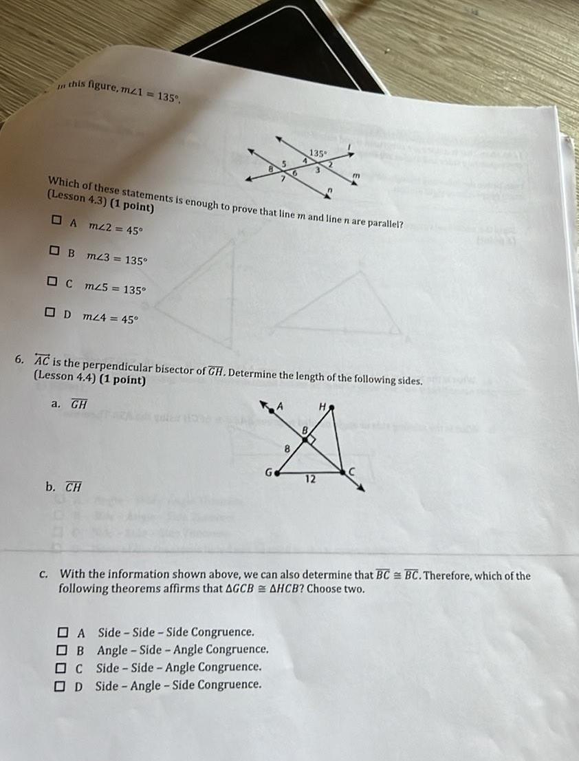 this figure mz1 135 Which of these statements is enough to prove that line m and line n are parallel Lesson 4 3 1 point A m2 45 B m23 135 C mz5 135 D m24 45 b CH 135 6 AC is the perpendicular bisector of GH Determine the length of the following sides Lesson 4 4 1 point a GH guter 100 m B X 8 12 A Side Side Side Congruence B Angle Side Angle Congruence C Side Side Angle Congruence OD Side Angle Side Congruence c With the information shown above we can also determine that BC BC Therefore which of the following theorems affirms that AGCB AHCB Choose two