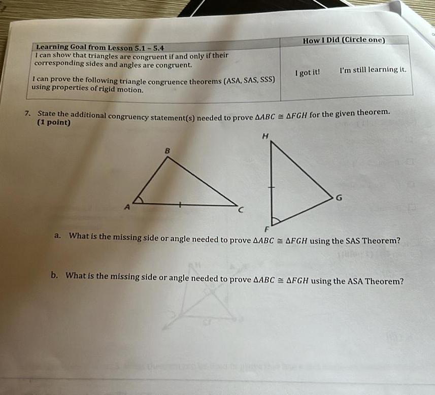 Learning Goal from Lesson 5 1 5 4 I can show that triangles are congruent if and only if their corresponding sides and angles are congruent I can prove the following triangle congruence theorems ASA SAS SSS using properties of rigid motion A B How I Did Circle one 7 State the additional congruency statement s needed to prove AABC AFGH for the given theorem 1 point H I got it I m still learning it G a What is the missing side or angle needed to prove AABC AFGH using the SAS Theorem b What is the missing side or angle needed to prove AABC AFGH using the ASA Theorem