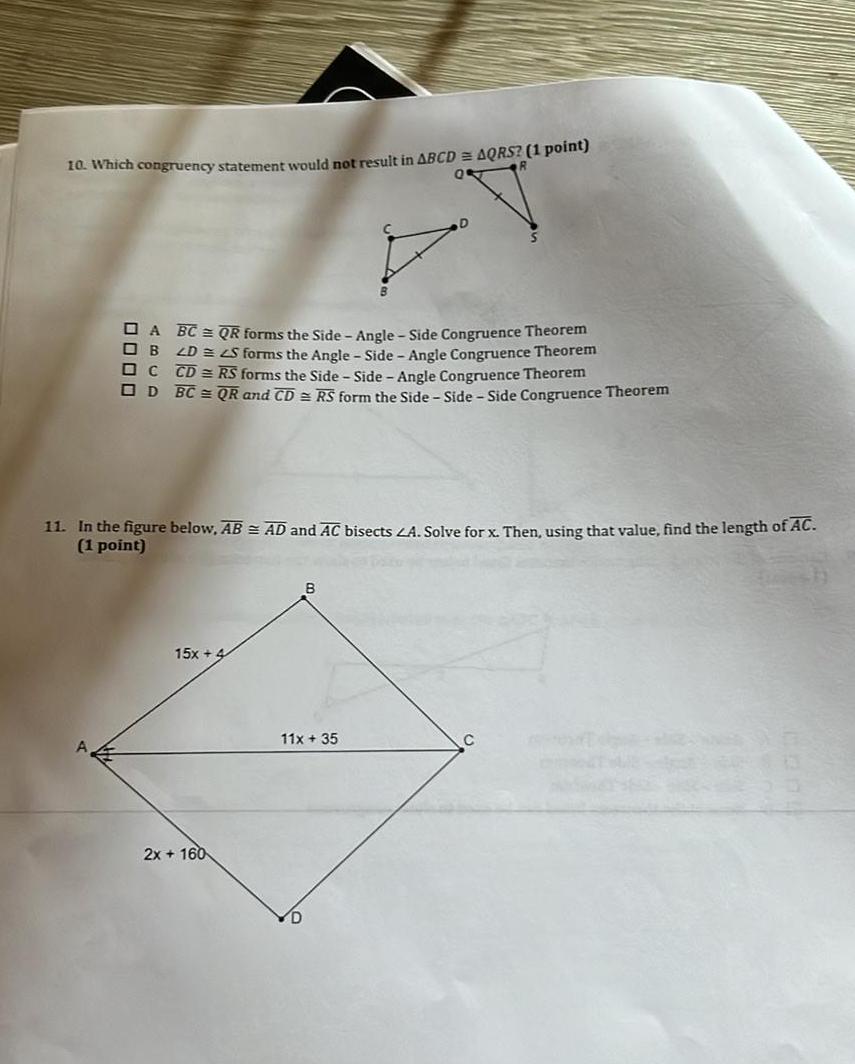 10 Which congruency statement would not result in ABCD AQRS 1 point A BC QR forms the Side Angle Side Congruence Theorem OB 2D S forms the Angle Side Angle Congruence Theorem C CD RS forms the Side Side Angle Congruence Theorem OD BC QR and CD RS form the Side Side Side Congruence Theorem 11 In the figure below AB AD and AC bisects A Solve for x Then using that value find the length of AC 1 point 15x 4 2x 160 B 11x 35 E 13