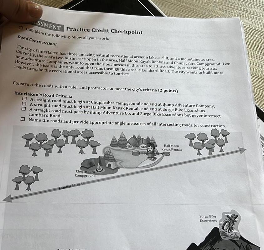 ESSMENT Practice Credit Checkpoint Complete the following Show all your work Road Construction The city of Interlaken has three amazing natural recreational areas a lake a cliff and a mountainous area Currently there are two businesses open in the area Half Moon Kayak Rentals and Chupacabra Campground Two new adventure companies want to open their businesses in this area to attract adventure seeking tourists However the issue is the only road that runs through this area is Lombard Road The city wants to build more roads to make the recreational areas accessible to tourists Construct the roads with a ruler and protractor to meet the city s criteria 2 points Interlaken s Road Criteria A straight road must begin at Chupacabra campground and end at iJump Adventure Company A straight road must begin at Half Moon Kayak Rentals and end at Surge Bike Excursions A straight road must pass by iJump Adventure Co and Surge Bike Excursions but never intersect Lombard Road Name the roads and provide appropriate angle measures of all intersecting roads for construction Chupacabra Campground Lombard Road Half Moon Kayak Rentals Surge Bike Excursions
