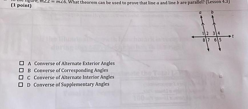 e m22 m26 What theorem can be used to prove that line a and line b are parallel Lesson 4 3 1 point A Converse of Alternate Exterior Angles OB Converse of Corresponding Angles DC Converse of Alternate Interior Angles OD Converse of Supplementary Angles 12 34 87 65