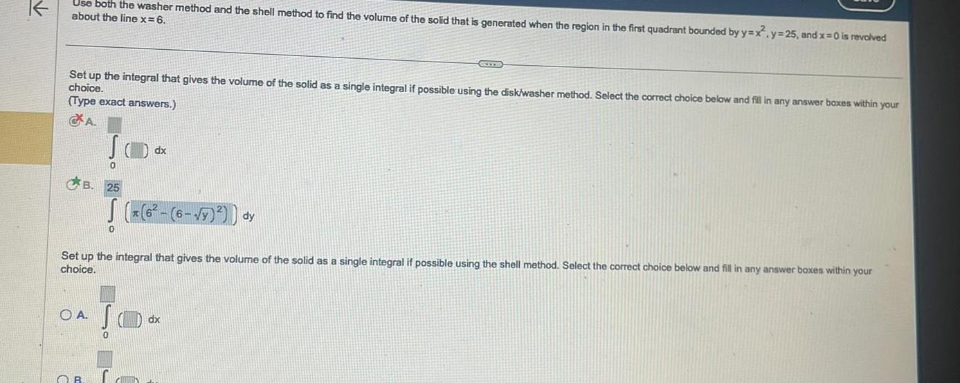 Use both the washer method and the shell method to find the volume of the solid that is generated when the region in the first quadrant bounded by y x y 25 and x 0 is revolved about the line x 6 Set up the integral that gives the volume of the solid as a single integral if possible using the disk washer method Select the correct choice below and fill in any answer boxes within your choice Type exact answers A B OA SO OB 0 25 6 y dy Set up the integral that gives the volume of the solid as a single integral if possible using the shell method Select the correct choice below and fill in any answer boxes within your choice GOODS 0 dx