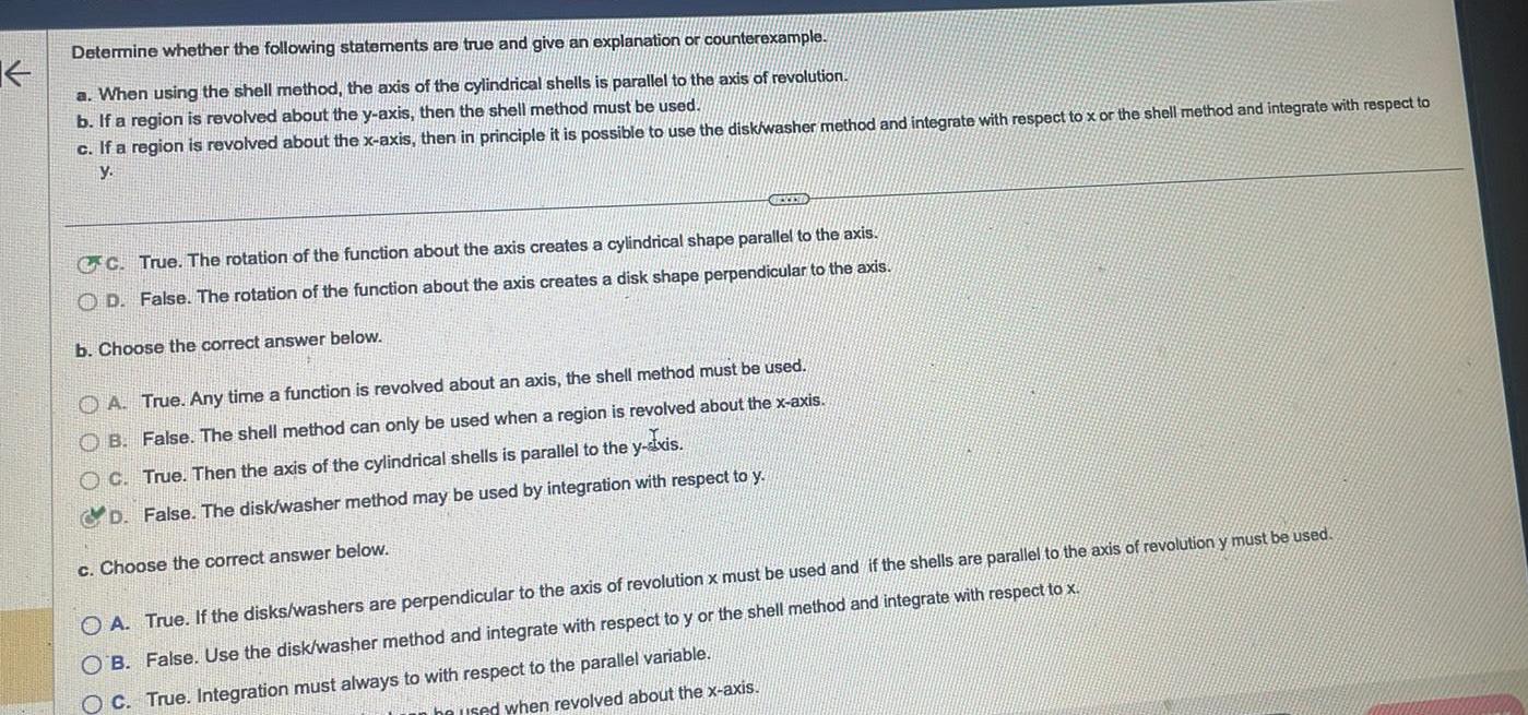 K Determine whether the following statements are true and give an explanation or counterexample a When using the shell method the axis of the cylindrical shells is parallel to the axis of revolution b If a region is revolved about the y axis then the shell method must be used c If a region is revolved about the x axis then in principle it is possible to use the disk washer method and integrate with respect to x or the shell method and integrate with respect to y GEXEND CC True The rotation of the function about the axis creates a cylindrical shape parallel to the axis OD False The rotation of the function about the axis creates a disk shape perpendicular to the axis b Choose the correct answer below A True Any time a function is revolved about an axis the shell method must be used OB False The shell method can only be used when a region is revolved about the x axis OC True Then the axis of the cylindrical shells is parallel to the y ixis D False The disk washer method may be used by integration with respect to y c Choose the correct answer below OA True If the disks washers are perpendicular to the axis of revolution x must be used and if the shells are parallel to the axis of revolution y must be used OB False Use the disk washer method and integrate with respect to y or the shell method and integrate with respect to x C True Integration must always to with respect to the parallel variable be used when revolved about the x axis