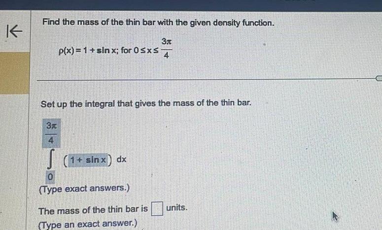 K Find the mass of the thin bar with the given density function 3x 4 p x 1 sinx for 0 sxs Set up the integral that gives the mass of the thin bar 3x 4 S 1 sinx dx 0 Type exact answers The mass of the thin bar is Type an exact answer units