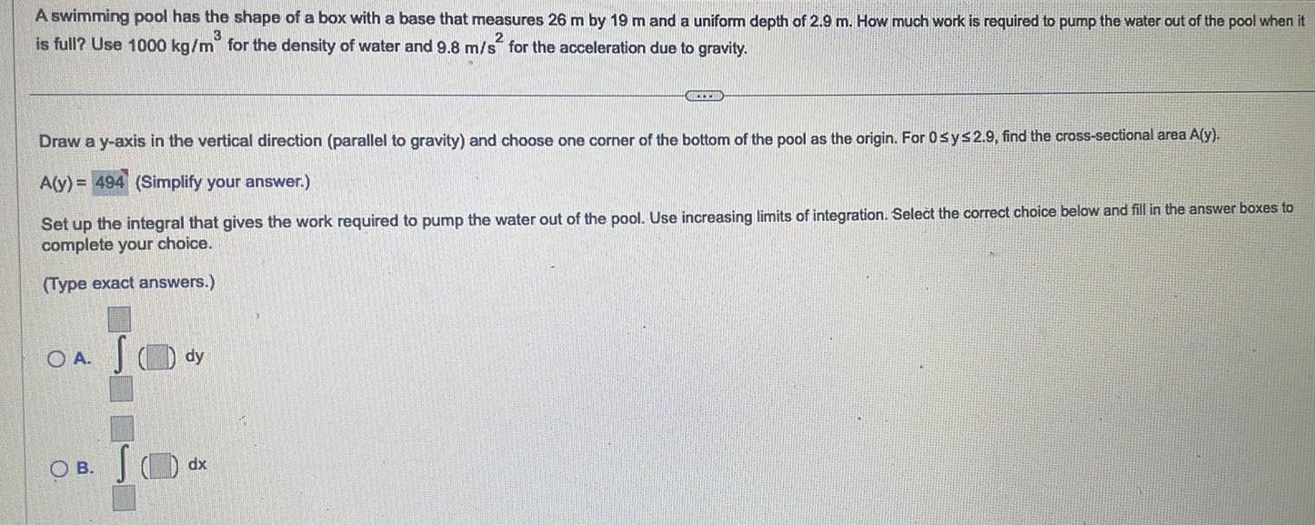 A swimming pool has the shape of a box with a base that measures 26 m by 19 m and a uniform depth of 2 9 m How much work is required to pump the water out of the pool when it 3 is full Use 1000 kg m for the density of water and 9 8 m s for the acceleration due to gravity Draw a y axis in the vertical direction parallel to gravity and choose one corner of the bottom of the pool as the origin For 0 sy 2 9 find the cross sectional area A y A y 494 Simplify your answer Set up the integral that gives the work required to pump the water out of the pool Use increasing limits of integration Select the correct choice below and fill in the answer boxes to complete your choice Type exact answers OA JO dy OB CHEER dx