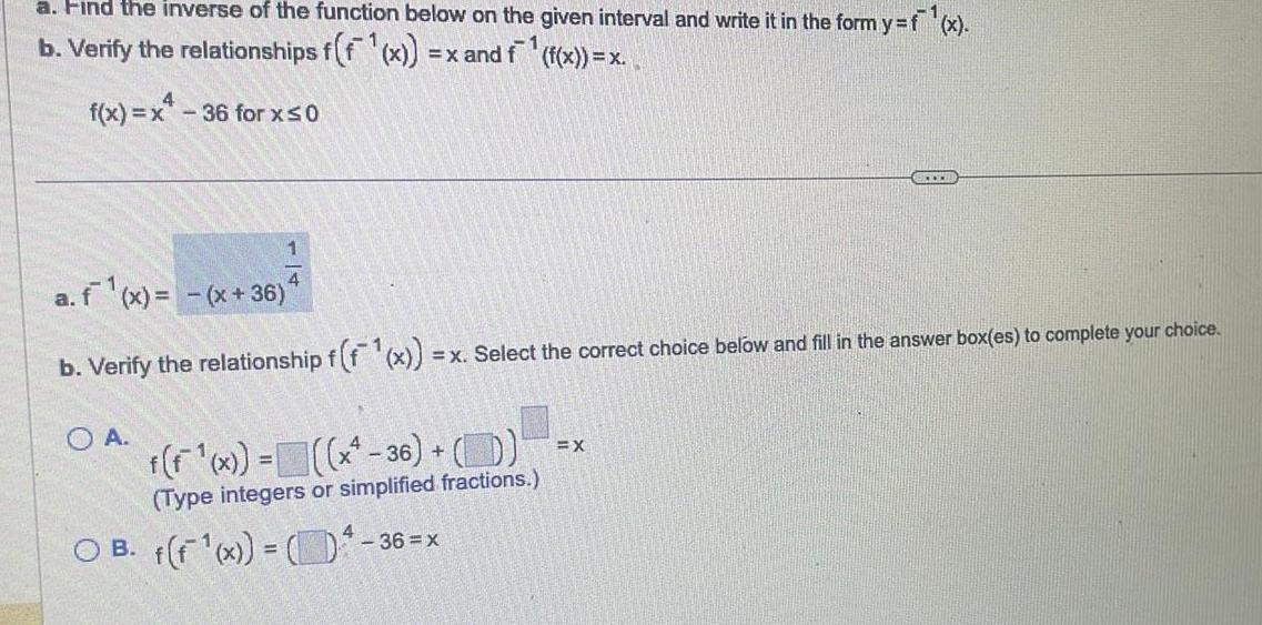 a Find the inverse of the function below on the given interval and write it in the form y f x b Verify the relationships f f x x and f f x x f x x 36 for x 0 1 4 a f x x 36 b Verify the relationship f f x O A f f x x 36 D Type integers or simplified fractions OB f f 1 x 3 x Select the correct choice below and fill in the answer box es to complete your choice 36 x BETER EX