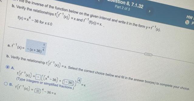 the inverse of the function below on the given interval and write it in the form y f x b Verify the relationships f f x x and f f x x f x x 36 for x 0 A x x 36 36 Type integers or simplified fractions a f x x 36 b Verify the relationship f f x x Select the correct choice below and fill in the answer box es to complete your choice OB x 36 x tion 8 7 1 32 Part 2 of 3 X HW GOCOR P