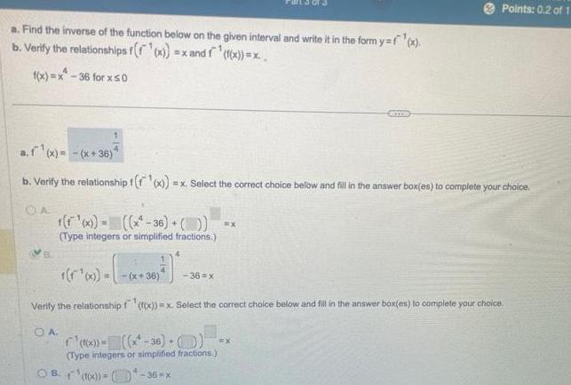 a Find the inverse of the function below on the given interval and write it in the form y f x b Verify the relationships f f x x x and f f f x x 36 for x50 a f x x 36 4 b Verify the relationship t x x Select the correct choice below and fill in the answer box es to complete your choice OA t x x 36 Type integers or simplified fractions 5 00 x 36 F x 36 x Verify the relationship f f x x Select the correct choice below and fill in the answer box es to complete your choice OA x 36 Type integers or simplified fractions Points 0 2 of 1 B f x 36 x