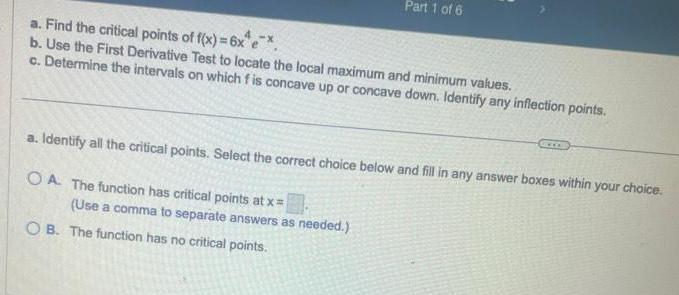 Part 1 of 6 a Find the critical points of f x 6x e b Use the First Derivative Test to locate the local maximum and minimum values c Determine the intervals on which fis concave up or concave down Identify any inflection points a Identify all the critical points Select the correct choice below and fill in any answer boxes within your choice OA The function has critical points at x Use a comma to separate answers as needed OB The function has no critical points